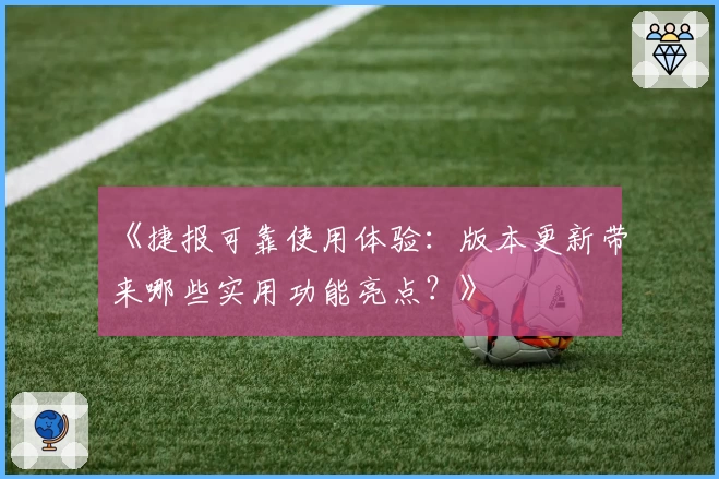 《捷报可靠使用体验：版本更新带来哪些实用功能亮点？》