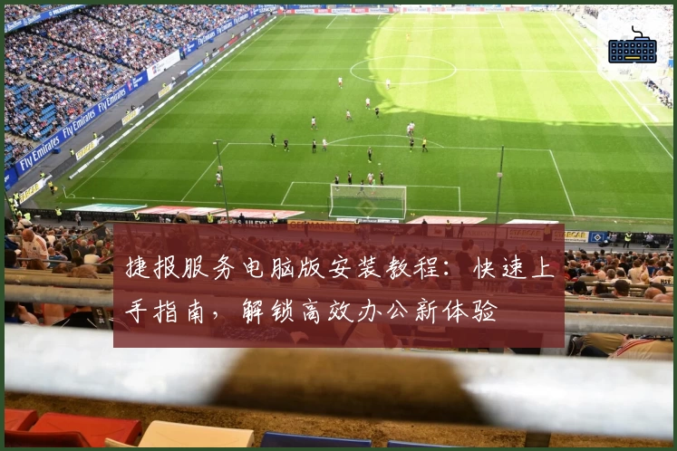 捷报服务电脑版安装教程：快速上手指南，解锁高效办公新体验