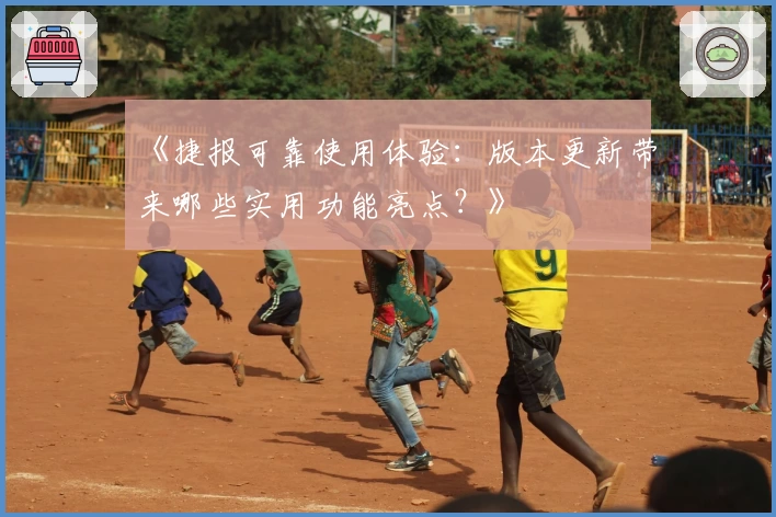《捷报可靠使用体验：版本更新带来哪些实用功能亮点？》