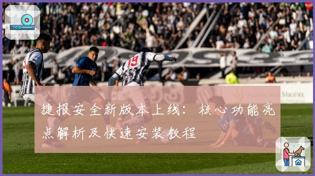 捷报安全新版本上线:核心功能亮点解析及快速安装教程