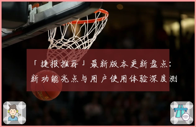 「捷报推荐」最新版本更新盘点：新功能亮点与用户使用体验深度测评