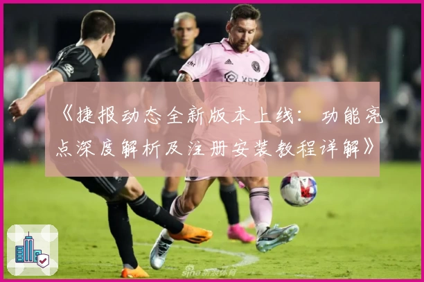 《捷报动态全新版本上线：功能亮点深度解析及注册安装教程详解》