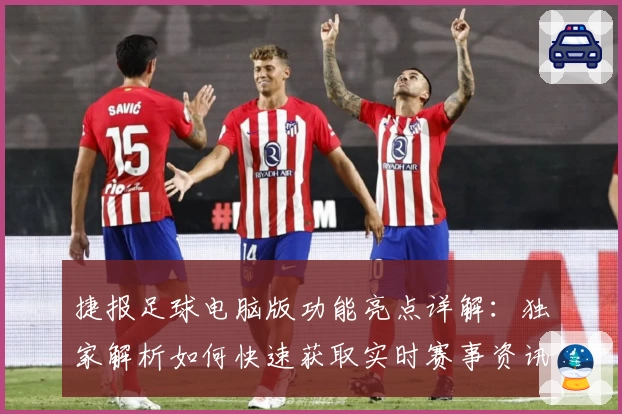捷报足球电脑版功能亮点详解：独家解析如何快速获取实时赛事资讯