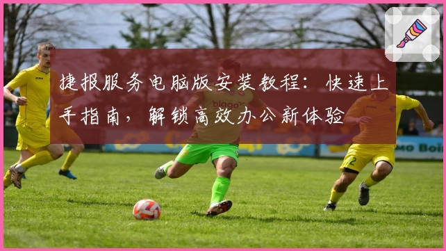 捷报服务电脑版安装教程：快速上手指南，解锁高效办公新体验