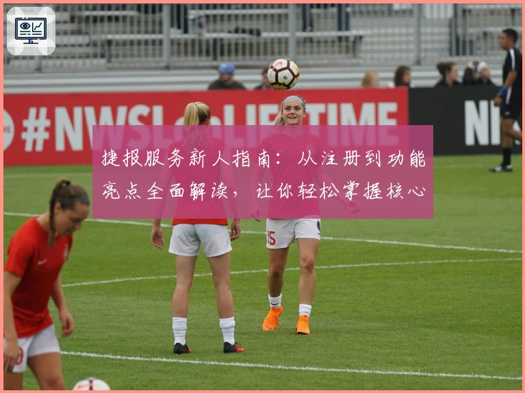 捷报服务新人指南：从注册到功能亮点全面解读，让你轻松掌握核心用法