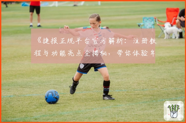 《捷报正规平台官方解析：注册教程与功能亮点全揭秘，带你体验年度热门推荐》